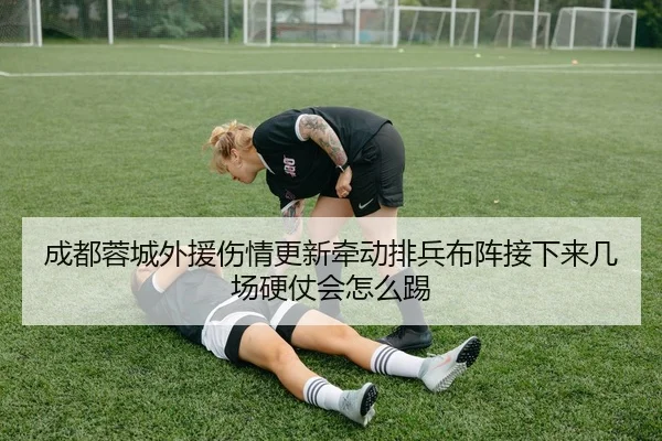 成都蓉城外援伤情更新牵动排兵布阵接下来几场硬仗会怎么踢